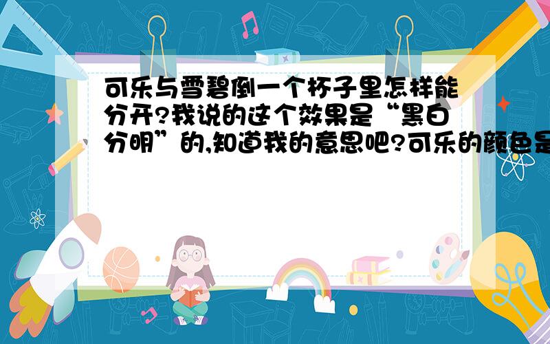 可乐与雪碧倒一个杯子里怎样能分开?我说的这个效果是“黑白分明”的,知道我的意思吧?可乐的颜色是黑色,雪碧当然就是白色.（允许我用这四个字形容）要长时间的保持效果.此问不是脑筋