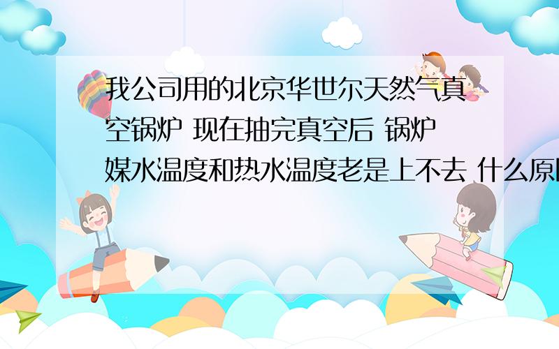 我公司用的北京华世尔天然气真空锅炉 现在抽完真空后 锅炉媒水温度和热水温度老是上不去 什么原因?打开采暖泵后 媒水温度才50度左右 好郁闷