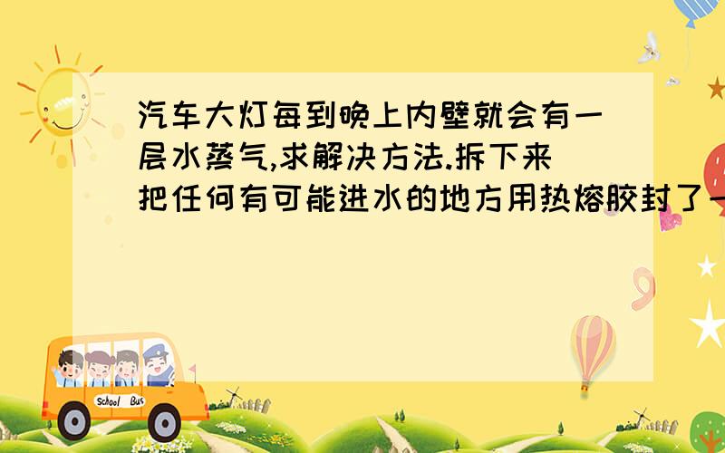 汽车大灯每到晚上内壁就会有一层水蒸气,求解决方法.拆下来把任何有可能进水的地方用热熔胶封了一遍,原车的三个透气孔封住了其中一个.发现到晚上还有水蒸气,时间长了大灯底部就会有