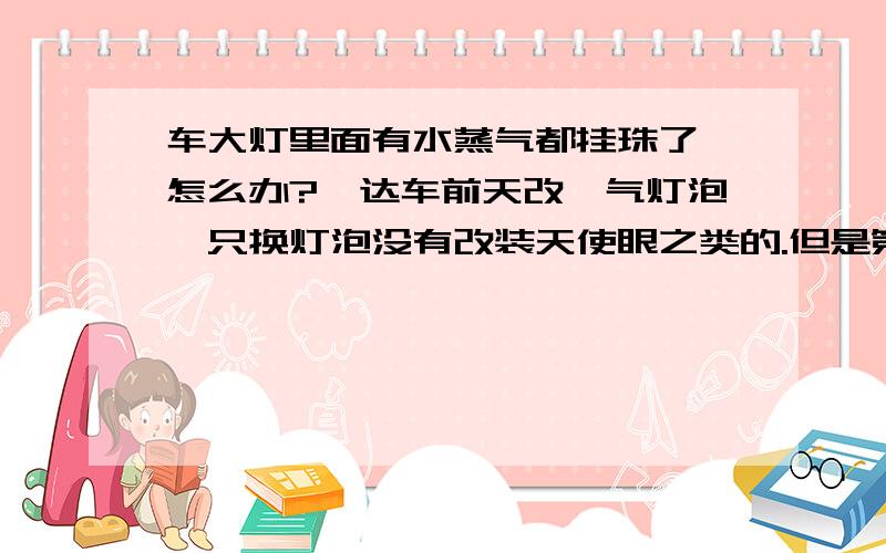 车大灯里面有水蒸气都挂珠了,怎么办?骐达车前天改疝气灯泡,只换灯泡没有改装天使眼之类的.但是第二天早上看车灯里面就有水珠子了,换灯完那天洗了一下车子.师傅说经常开灯,开几天看一