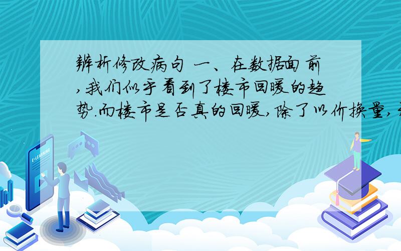 辨析修改病句 一、在数据面前,我们似乎看到了楼市回暖的趋势.而楼市是否真的回暖,除了以价换量,开发商们还应该做出实际行动来支持.（一处）二、下面这段文字有三句话,各有一处语病,