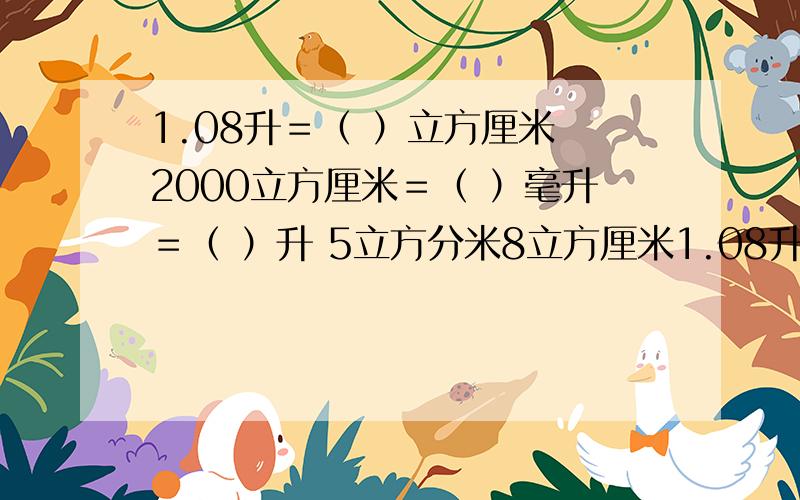 1.08升＝（ ）立方厘米 2000立方厘米＝（ ）毫升＝（ ）升 5立方分米8立方厘米1.08升＝（ ）立方厘米 2000立方厘米＝（ ）毫升＝（ ）升 5立方分米8立方厘米＝（ ）立方分米 相邻两个体力单