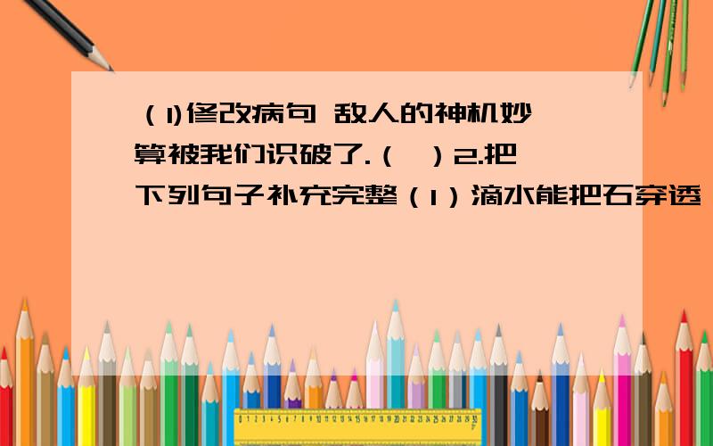 （1)修改病句 敌人的神机妙算被我们识破了.（ ）2.把下列句子补充完整（1）滴水能把石穿透,（ ）.（2）青的草,绿的叶,各种鲜艳的花,都像（ ）.（3）黄盖的船把帆扬足,快得像（ ）.3.从语