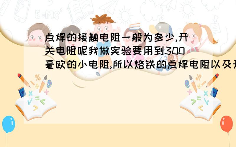 点焊的接触电阻一般为多少,开关电阻呢我做实验要用到300毫欧的小电阻,所以烙铁的点焊电阻以及开关的接触电阻都会对我的实验结果造成很大的影响,我想请教一下,一般烙铁点焊的电阻有几