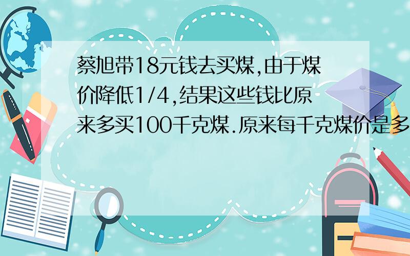 蔡旭带18元钱去买煤,由于煤价降低1/4,结果这些钱比原来多买100千克煤.原来每千克煤价是多少元拜托