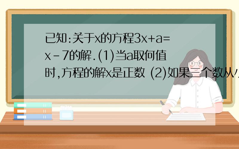 已知:关于x的方程3x+a=x-7的解.(1)当a取何值时,方程的解x是正数 (2)如果三个数从小到大排列为a-1,x,5,求a的取值范围