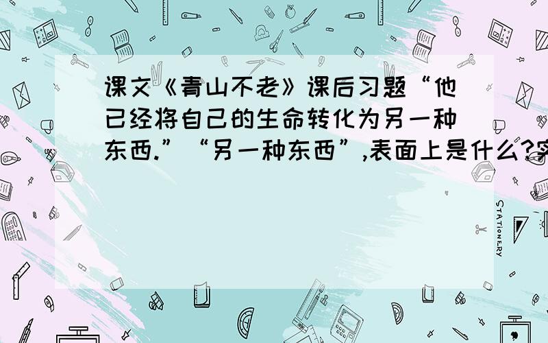 课文《青山不老》课后习题“他已经将自己的生命转化为另一种东西.”“另一种东西”,表面上是什么?实际上又是什么?