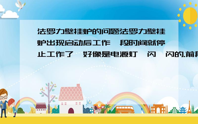 法罗力壁挂炉的问题法罗力壁挂炉出现启动后工作一段时间就停止工作了,好像是电源灯一闪一闪的.前段时间,没天然气了,刚买了,水用的是自来水,壁挂炉上的表,指针在1的下面.谁能告诉我什