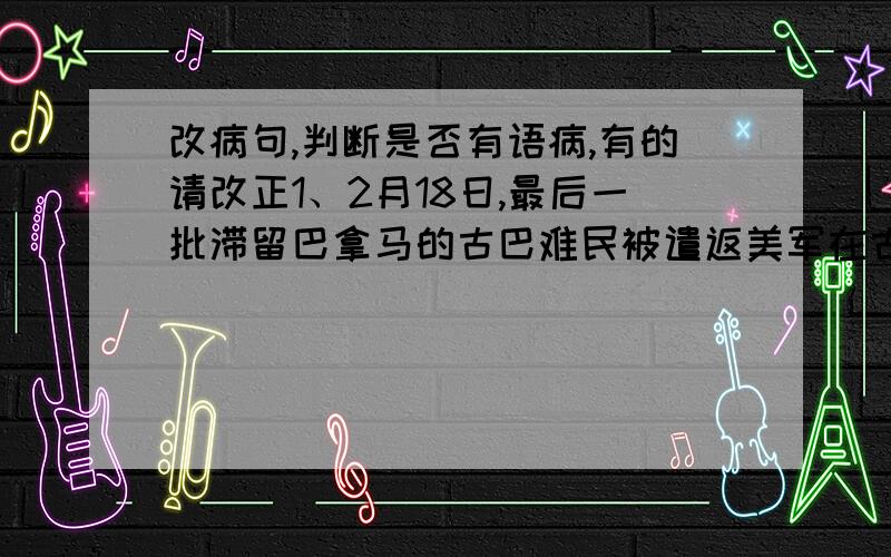 改病句,判断是否有语病,有的请改正1、2月18日,最后一批滞留巴拿马的古巴难民被遣返美军在古巴的关塔那摩基地.2、综合公众投票和专家评审的结果,“千年羊城,南国明珠”被正式定为广州