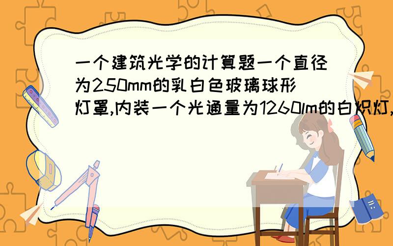 一个建筑光学的计算题一个直径为250mm的乳白色玻璃球形灯罩,内装一个光通量为1260lm的白炽灯,设灯罩的光透射比为0.60,求灯罩外表面亮度?