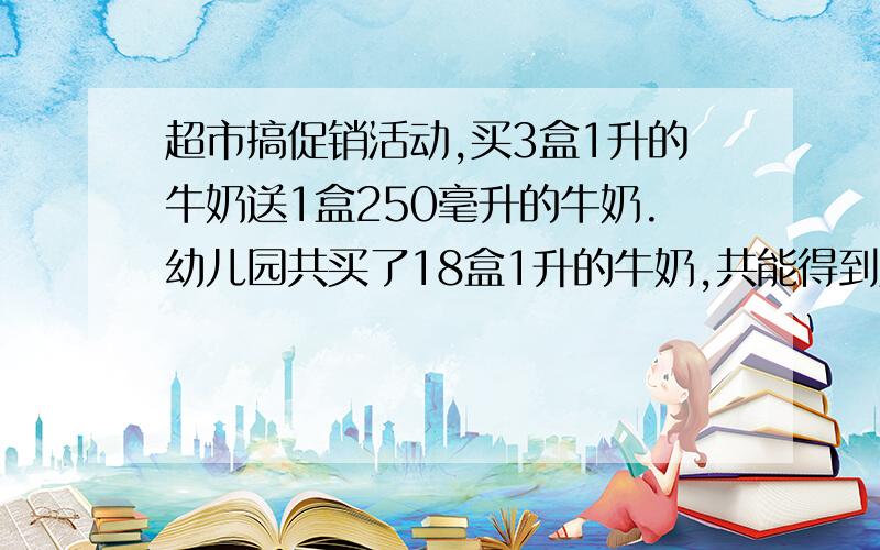 超市搞促销活动,买3盒1升的牛奶送1盒250毫升的牛奶.幼儿园共买了18盒1升的牛奶,共能得到几毫升的牛奶?（应用题）