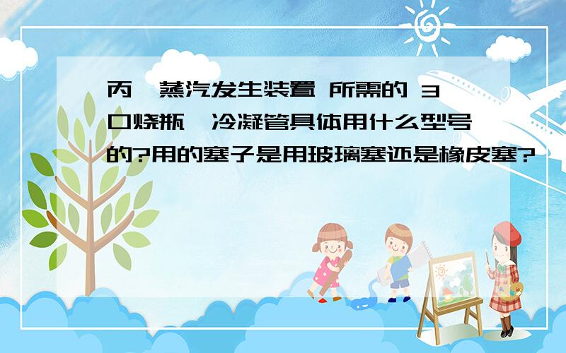 丙酮蒸汽发生装置 所需的 3口烧瓶、冷凝管具体用什么型号的?用的塞子是用玻璃塞还是橡皮塞?