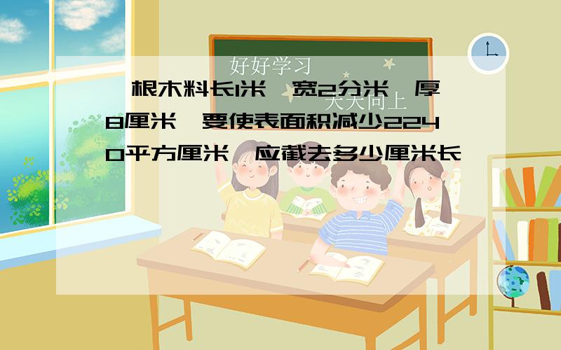 一根木料长1米,宽2分米,厚8厘米,要使表面积减少2240平方厘米,应截去多少厘米长