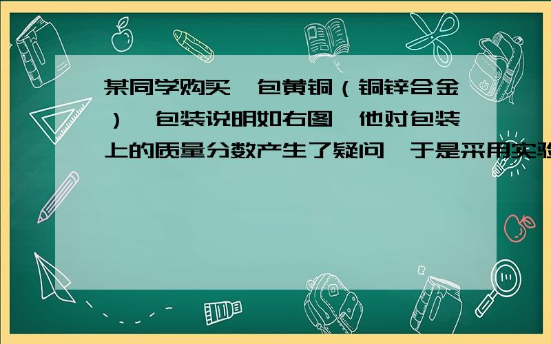 某同学购买一包黄铜（铜锌合金）,包装说明如右图,他对包装上的质量分数产生了疑问,于是采用实验的方法进行检验.他称取20g黄铜样品放入杯中,然后往烧杯中加入稀硫酸93.7g,恰好完全反应,