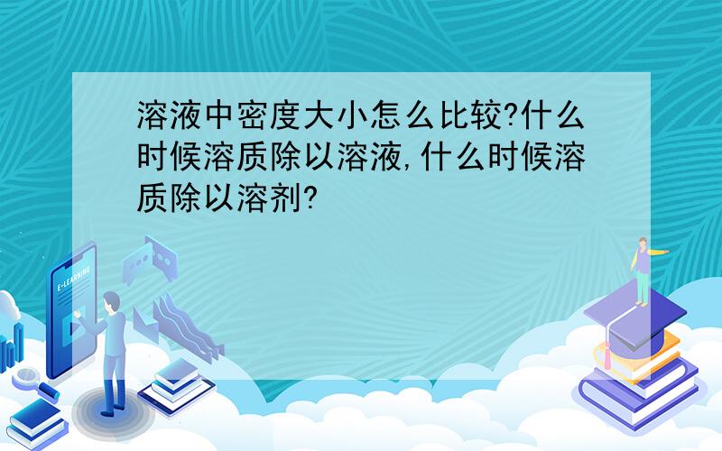 溶液中密度大小怎么比较?什么时候溶质除以溶液,什么时候溶质除以溶剂?