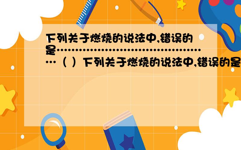 下列关于燃烧的说法中,错误的是……………………………………（ ）下列关于燃烧的说法中,错误的是……………………………………（ ） A．燃烧不一定都产生火焰 B．燃烧不一定都要先