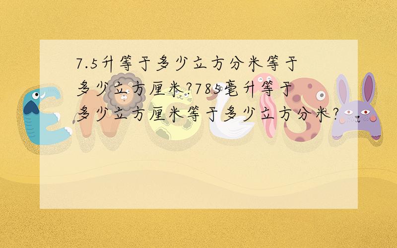 7.5升等于多少立方分米等于多少立方厘米?785毫升等于多少立方厘米等于多少立方分米?