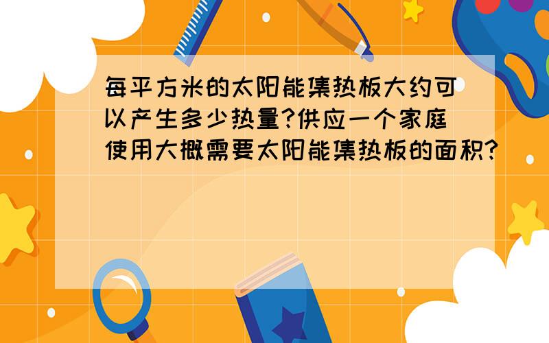 每平方米的太阳能集热板大约可以产生多少热量?供应一个家庭使用大概需要太阳能集热板的面积?