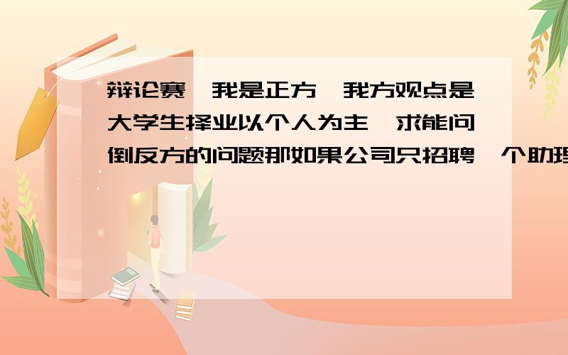 辩论赛,我是正方,我方观点是大学生择业以个人为主,求能问倒反方的问题那如果公司只招聘一个助理,而你想应聘一位经理,你肯定不会上岗,难道你要一直失业吗?这是反方的一个问题,我不知