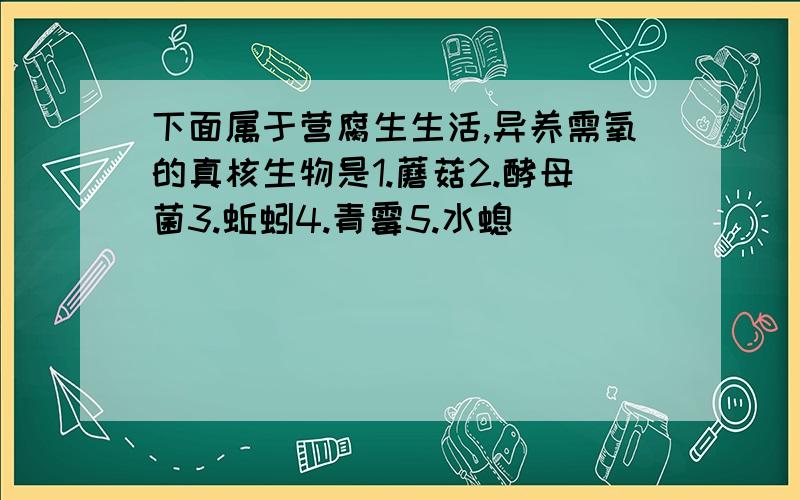 下面属于营腐生生活,异养需氧的真核生物是1.蘑菇2.酵母菌3.蚯蚓4.青霉5.水螅