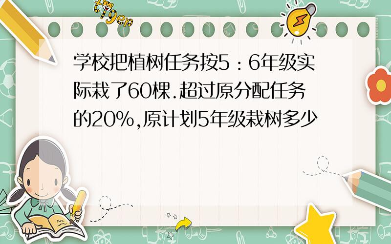 学校把植树任务按5：6年级实际栽了60棵.超过原分配任务的20%,原计划5年级栽树多少