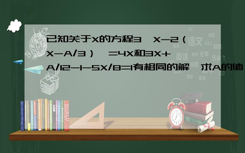 已知关于X的方程3【X-2（X-A/3）】=4X和3X+A/12-1-5X/8=1有相同的解,求A的值