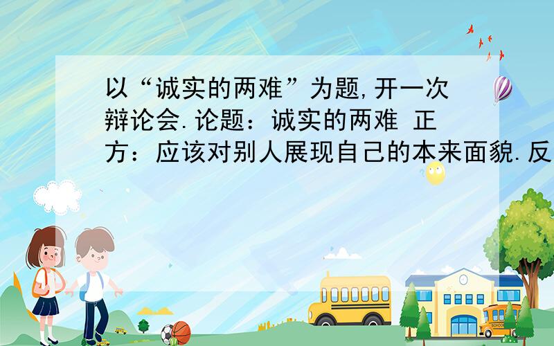 以“诚实的两难”为题,开一次辩论会.论题：诚实的两难 正方：应该对别人展现自己的本来面貌.反方：应以“诚实的两难”为题,开一次辩论会.论题：诚实的两难正方：应该对别人展现自己