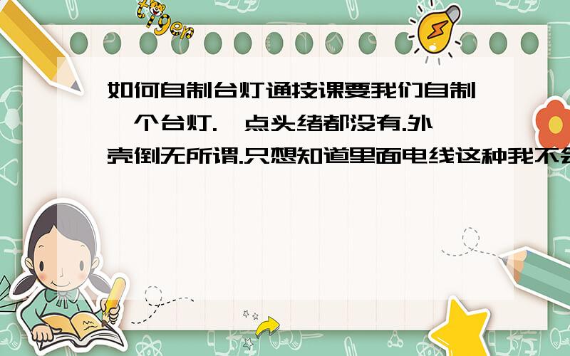 如何自制台灯通技课要我们自制一个台灯.一点头绪都没有.外壳倒无所谓.只想知道里面电线这种我不会啊.而且要是有插头,最好还可以调节亮度的那种,要买什么?灯泡.导线,还有呢?是不是还要