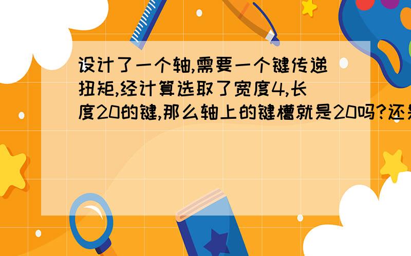 设计了一个轴,需要一个键传递扭矩,经计算选取了宽度4,长度20的键,那么轴上的键槽就是20吗?还是长一点