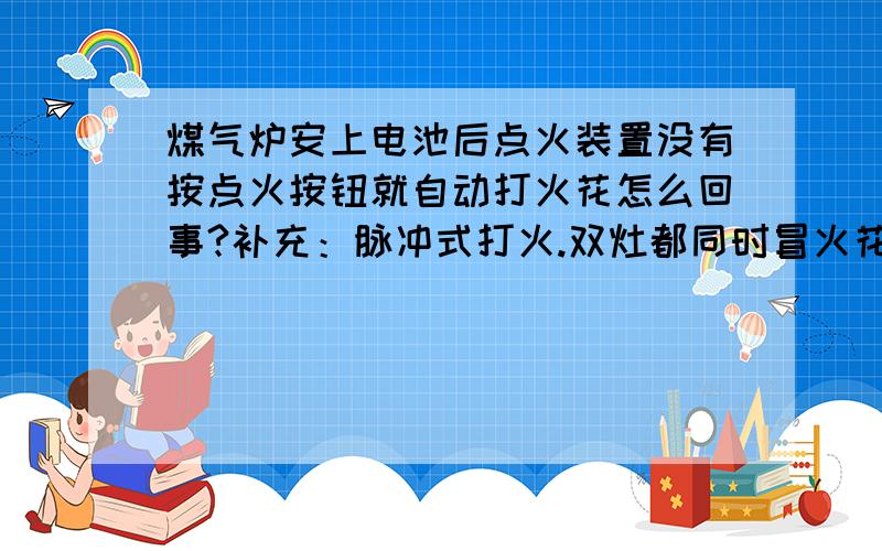 煤气炉安上电池后点火装置没有按点火按钮就自动打火花怎么回事?补充：脉冲式打火.双灶都同时冒火花