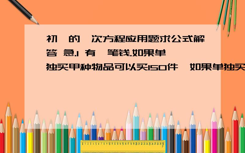 初一的一次方程应用题求公式解答 急.1 有一笔钱.如果单独买甲种物品可以买150件,如果单独买乙种物品可以买90件,现用这笔钱买了甲乙两种物品,共100件.问甲乙两种物品各买了多少件?2 某支