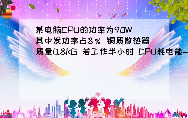 某电脑CPU的功率为90W 其中发功率占8％ 铜质散热器质量0.8KG 若工作半小时 CPU耗电能--------产生热量-------- 能使散热器升温-----------3个答案分别是1.62×10*5        1.296×10*6      41.5求解  为什么