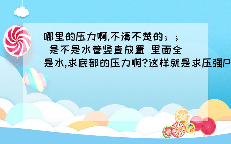 哪里的压力啊,不清不楚的；； 是不是水管竖直放置 里面全是水,求底部的压力啊?这样就是求压强P=pgh=4*我想要问的问题就是这个,下面的压强是多少.一水管高4M,直径100mm,请问这个的压力是多