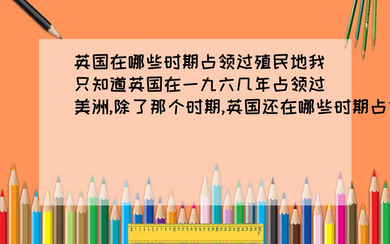 英国在哪些时期占领过殖民地我只知道英国在一九六几年占领过美洲,除了那个时期,英国还在哪些时期占领过哪些殖民地?如果觉得麻烦的话,殖民地不需要具体列举,告诉我有几个时期,在哪几