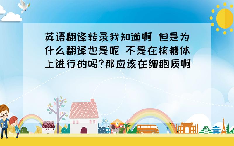 英语翻译转录我知道啊 但是为什么翻译也是呢 不是在核糖体上进行的吗?那应该在细胞质啊