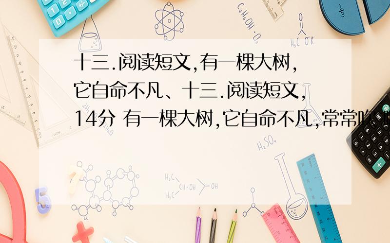 十三.阅读短文,有一棵大树,它自命不凡、十三.阅读短文,14分 有一棵大树,它自命不凡,常常吹 嘘自己的本领.一天,它对大地说：“谁也没有我本领大.夏天的太阳多热呀,像个大火球,可我能用我