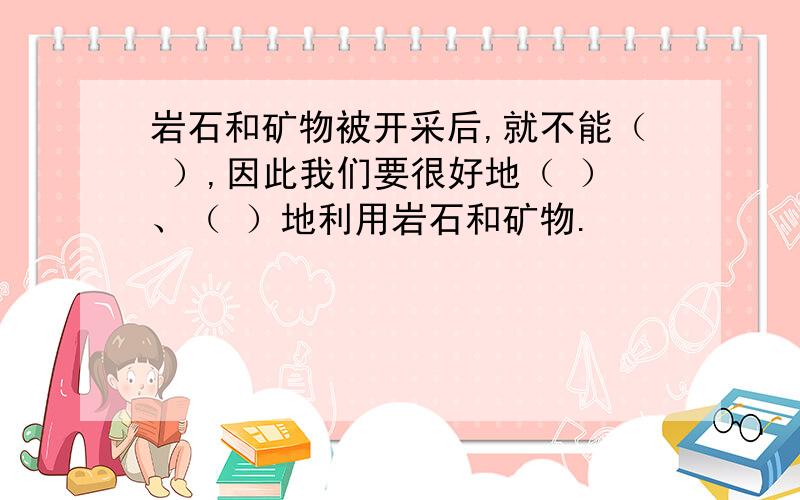 岩石和矿物被开采后,就不能（ ）,因此我们要很好地（ ）、（ ）地利用岩石和矿物.