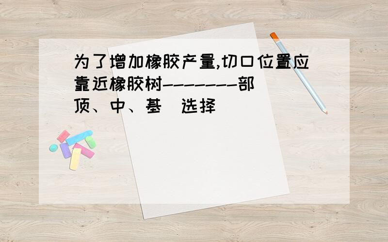 为了增加橡胶产量,切口位置应靠近橡胶树-------部(顶、中、基)选择