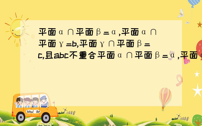 平面α∩平面β=α,平面α∩平面γ=b,平面γ∩平面β=c,且abc不重合平面α∩平面β=α,平面α∩平面γ=b,平面γ∩平面β=c,且abc不重合,求证a,b,c,交于一点或两两平行.请写出具体的证明步骤,麻烦您了.