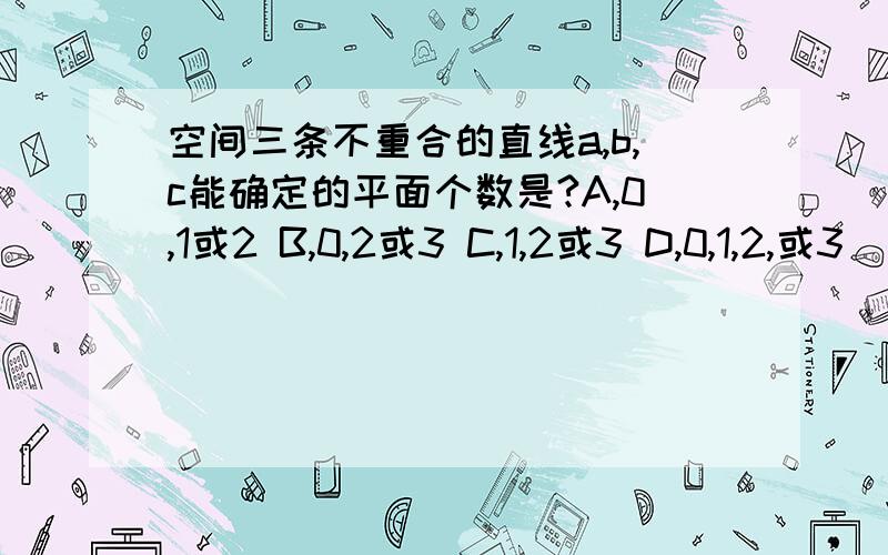 空间三条不重合的直线a,b,c能确定的平面个数是?A,0,1或2 B,0,2或3 C,1,2或3 D,0,1,2,或3