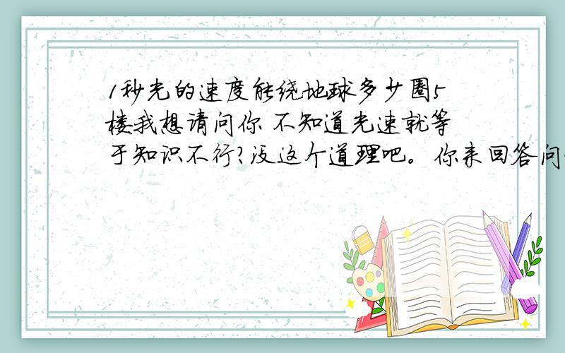 1秒光的速度能绕地球多少圈5楼我想请问你 不知道光速就等于知识不行？没这个道理吧。你来回答问题是要来虚心的指导 而不是你不削一顾的藐视的。纵观百度，什么样的问题没有。你就认