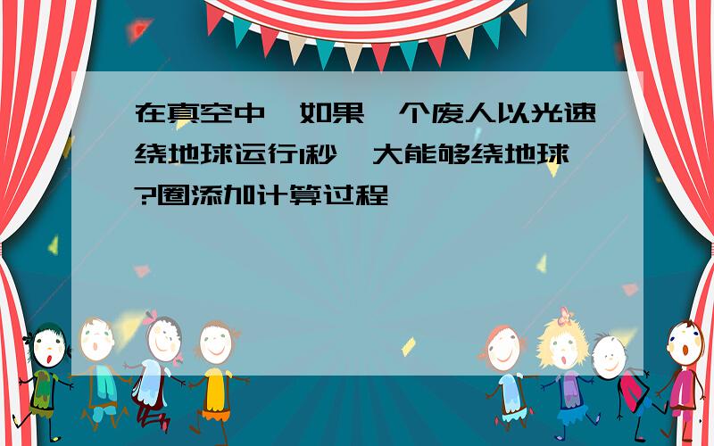 在真空中,如果一个废人以光速绕地球运行1秒,大能够绕地球?圈添加计算过程