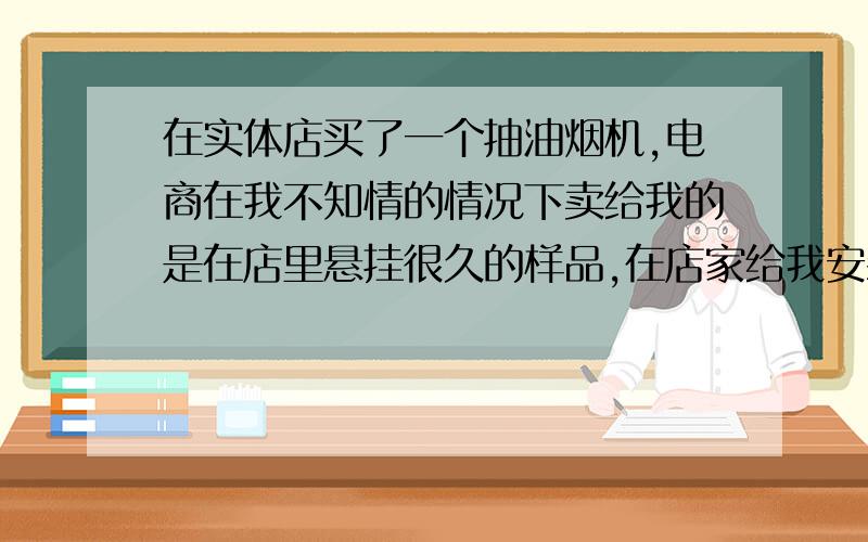 在实体店买了一个抽油烟机,电商在我不知情的情况下卖给我的是在店里悬挂很久的样品,在店家给我安装上以后我才发现,我想要退货或者换货可以吗?