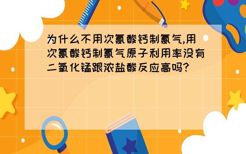 为什么不用次氯酸钙制氯气,用次氯酸钙制氯气原子利用率没有二氧化锰跟浓盐酸反应高吗?