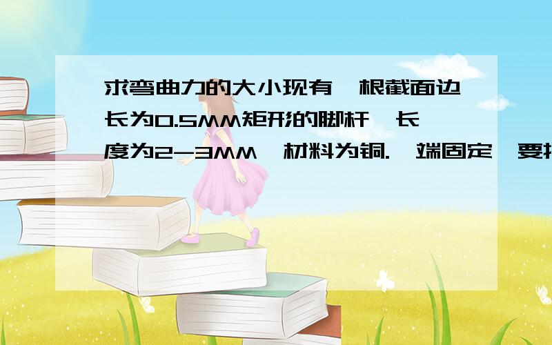 求弯曲力的大小现有一根截面边长为0.5MM矩形的脚杆,长度为2-3MM,材料为铜.一端固定,要把这根杆弯曲一定角度（约70-90度,不能折断）求应使用多大的力?最好给出计算过程.为什么不能计算?