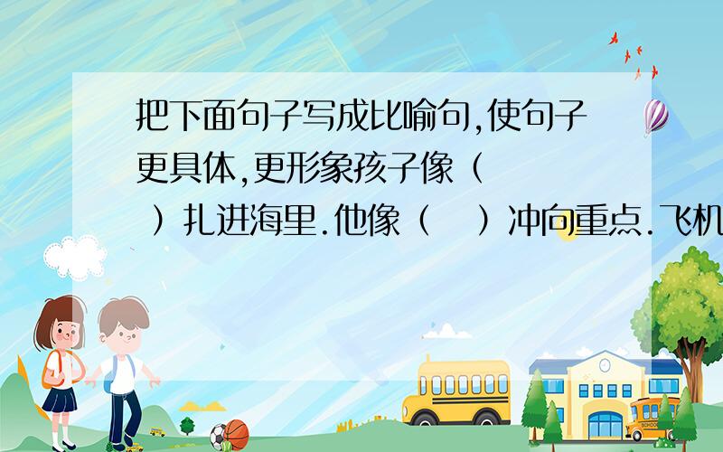 把下面句子写成比喻句,使句子更具体,更形象孩子像（    ）扎进海里.他像（   ）冲向重点.飞机像（   ）飞上天空.