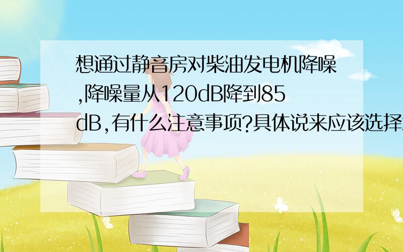 想通过静音房对柴油发电机降噪,降噪量从120dB降到85dB,有什么注意事项?具体说来应该选择怎样的消声器,选择什么样的吸声材料等等.希望各位大人能给予帮助,或指出应该看什么文章.