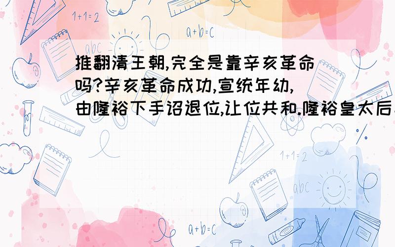 推翻清王朝,完全是靠辛亥革命吗?辛亥革命成功,宣统年幼,由隆裕下手诏退位,让位共和.隆裕皇太后垂帘听政,但权力都掌握在摄政王载沣手里,她没有实权.辛亥革命开始后,隆裕皇太后一开始主