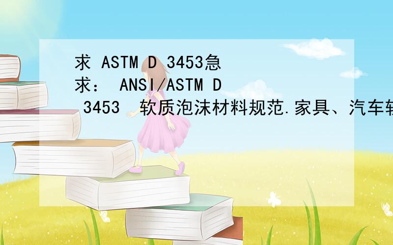 求 ASTM D 3453急求： ANSI/ASTM D 3453  软质泡沫材料规范.家具、汽车软垫、床垫及类似用途用氨基甲酸乙酯 (Specification for Flexible Cellular Materials - Urethane for Furniture and Automotive Cushioning, Bedding, and Sim