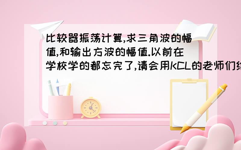 比较器振荡计算,求三角波的幅值,和输出方波的幅值.以前在学校学的都忘完了,请会用KCL的老师们给一个祥细一点的步骤.最好把列的方程式,写祥细一点,